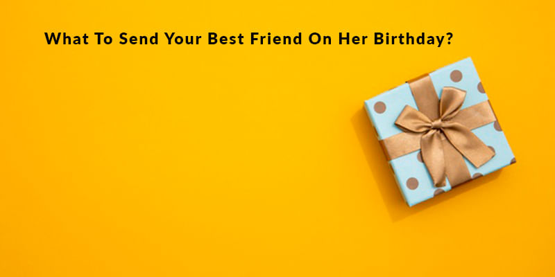 What To Send Your Best Friend On Her Birthday? 